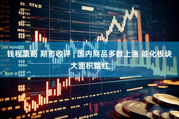 钱程策略 期市收评 | 国内商品多数上涨 能化板块大面积飘红