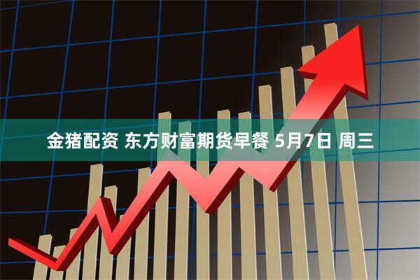 金猪配资 东方财富期货早餐 5月7日 周三
