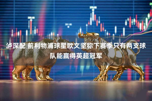泸深配 前利物浦球星欧文坚称下赛季只有两支球队能赢得英超冠军
