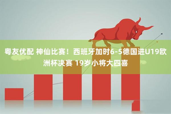 粤友优配 神仙比赛！西班牙加时6-5德国进U19欧洲杯决赛 19岁小将大四喜