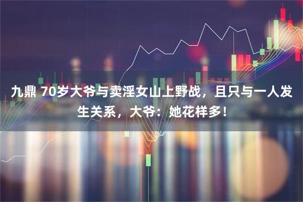 九鼎 70岁大爷与卖淫女山上野战，且只与一人发生关系，大爷：她花样多！