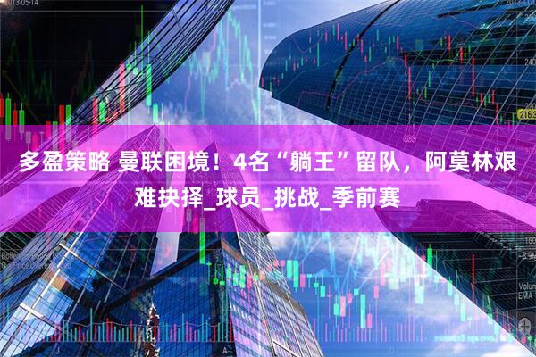 多盈策略 曼联困境！4名“躺王”留队，阿莫林艰难抉择_球员_挑战_季前赛