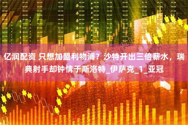 亿润配资 只想加盟利物浦？沙特开出三倍薪水，瑞典射手却钟情于斯洛特_伊萨克_1_亚冠