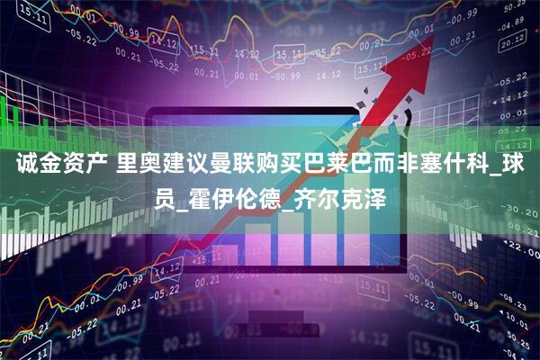 诚金资产 里奥建议曼联购买巴莱巴而非塞什科_球员_霍伊伦德_齐尔克泽