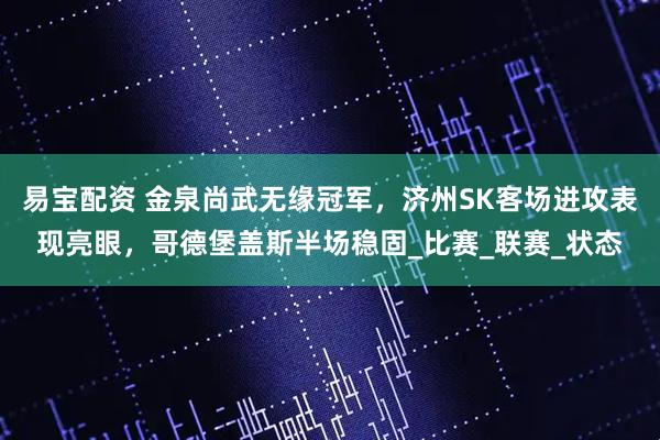 易宝配资 金泉尚武无缘冠军，济州SK客场进攻表现亮眼，哥德堡盖斯半场稳固_比赛_联赛_状态