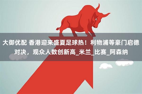 大御优配 香港迎来盛夏足球热！利物浦等豪门启德对决，观众人数创新高_米兰_比赛_阿森纳