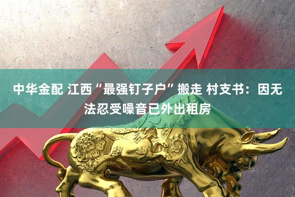 中华金配 江西“最强钉子户”搬走 村支书：因无法忍受噪音已外出租房