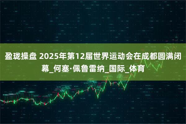 盈珑操盘 2025年第12届世界运动会在成都圆满闭幕_何塞·佩鲁雷纳_国际_体育