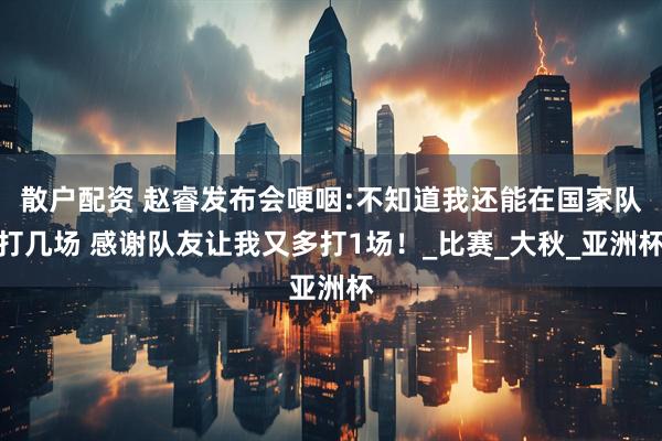 散户配资 赵睿发布会哽咽:不知道我还能在国家队打几场 感谢队友让我又多打1场！_比赛_大秋_亚洲杯