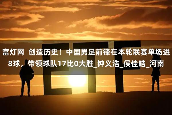 富灯网  创造历史！中国男足前锋在本轮联赛单场进8球，带领球队17比0大胜_钟义浩_侯佳皓_河南
