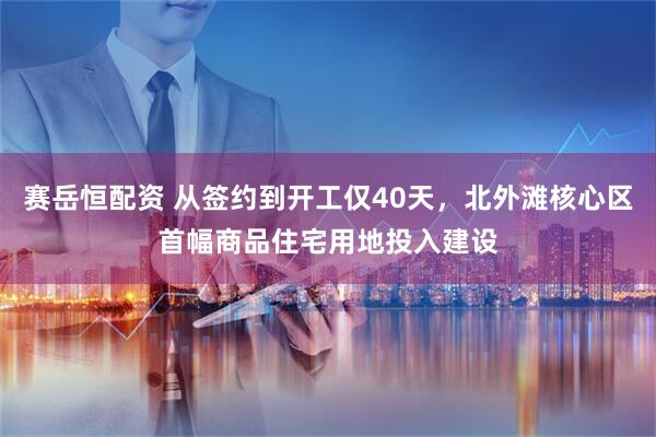 赛岳恒配资 从签约到开工仅40天，北外滩核心区首幅商品住宅用地投入建设