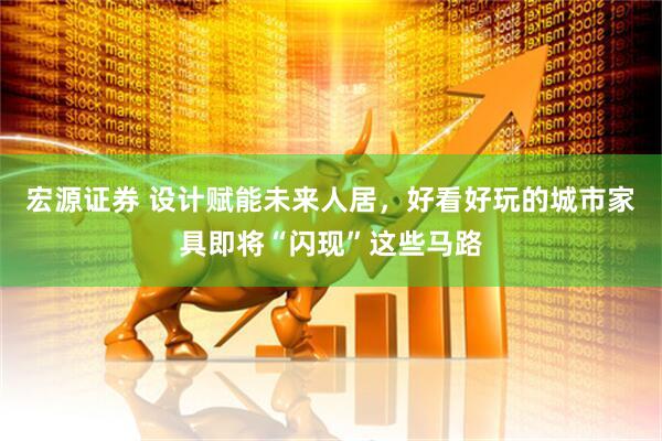 宏源证券 设计赋能未来人居，好看好玩的城市家具即将“闪现”这些马路