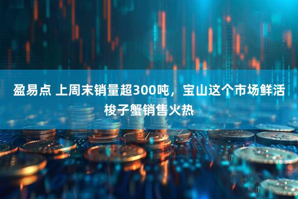 盈易点 上周末销量超300吨，宝山这个市场鲜活梭子蟹销售火热