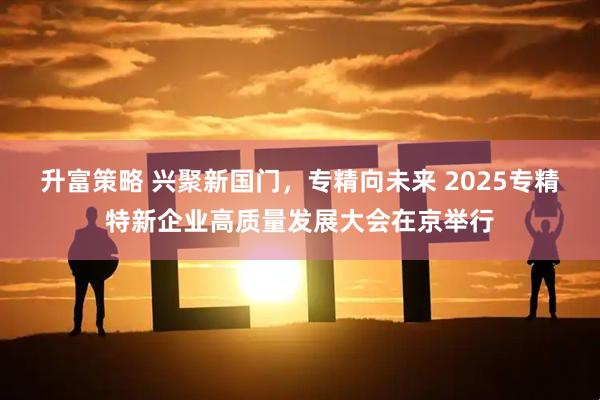 升富策略 兴聚新国门，专精向未来 2025专精特新企业高质量发展大会在京举行