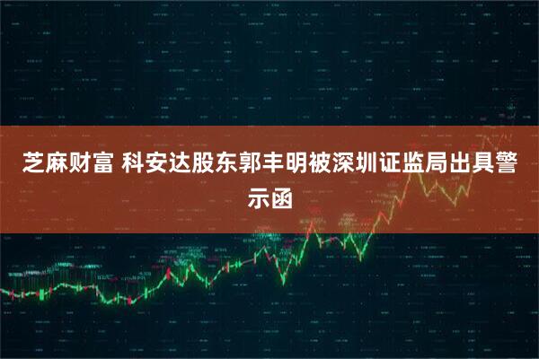 芝麻财富 科安达股东郭丰明被深圳证监局出具警示函