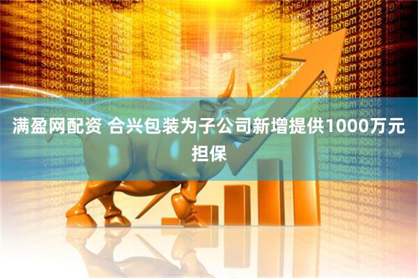满盈网配资 合兴包装为子公司新增提供1000万元担保