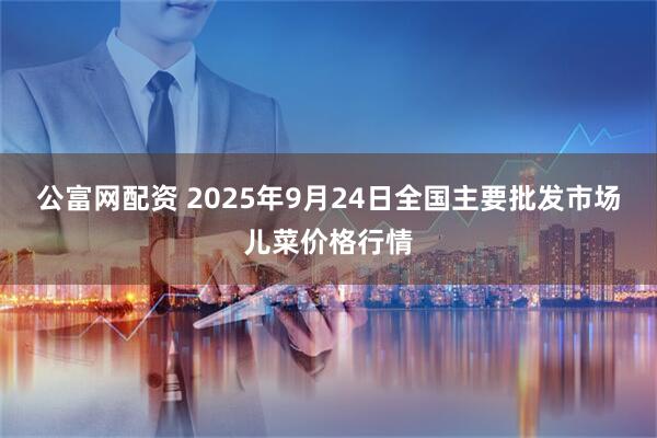 公富网配资 2025年9月24日全国主要批发市场儿菜价格行情