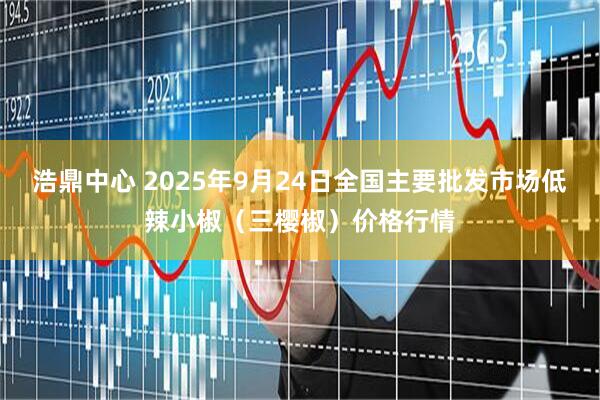 浩鼎中心 2025年9月24日全国主要批发市场低辣小椒（三樱椒）价格行情