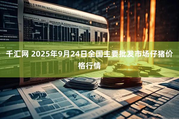 千汇网 2025年9月24日全国主要批发市场仔猪价格行情