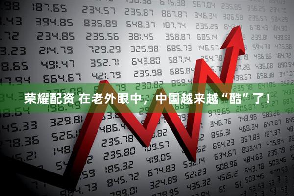 荣耀配资 在老外眼中,中国越来越“酷”了!