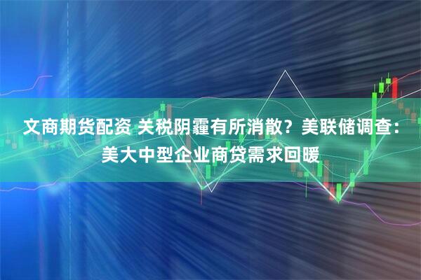 文商期货配资 关税阴霾有所消散？美联储调查：美大中型企业商贷需求回暖