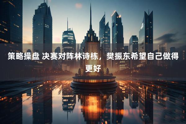 策略操盘 决赛对阵林诗栋，樊振东希望自己做得更好