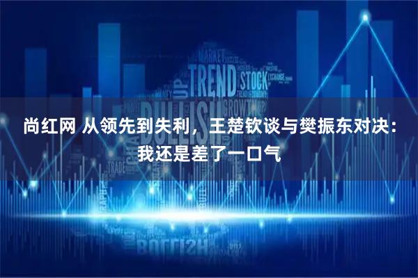 尚红网 从领先到失利，王楚钦谈与樊振东对决：我还是差了一口气