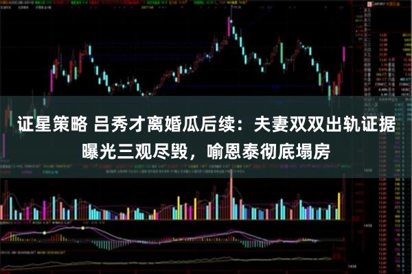 证星策略 吕秀才离婚瓜后续：夫妻双双出轨证据曝光三观尽毁，喻恩泰彻底塌房