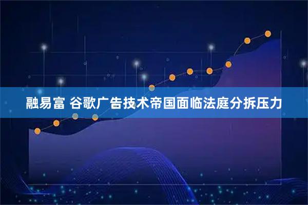 融易富 谷歌广告技术帝国面临法庭分拆压力