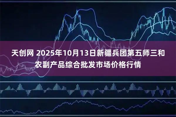 天创网 2025年10月13日新疆兵团第五师三和农副产品综合批发市场价格行情