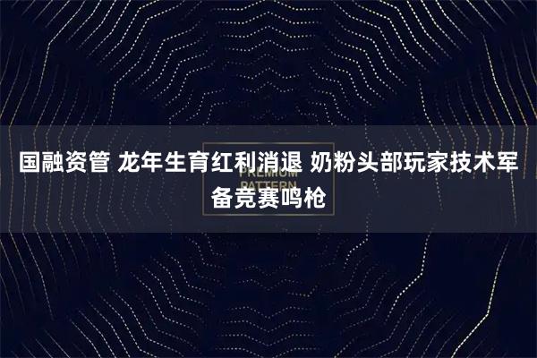 国融资管 龙年生育红利消退 奶粉头部玩家技术军备竞赛鸣枪