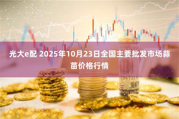光大e配 2025年10月23日全国主要批发市场蒜苗价格行情
