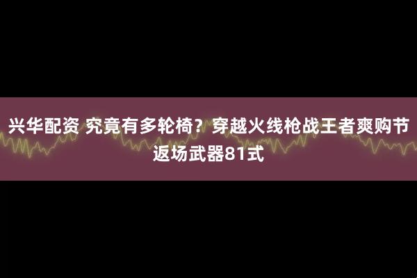 兴华配资 究竟有多轮椅？穿越火线枪战王者爽购节返场武器81式