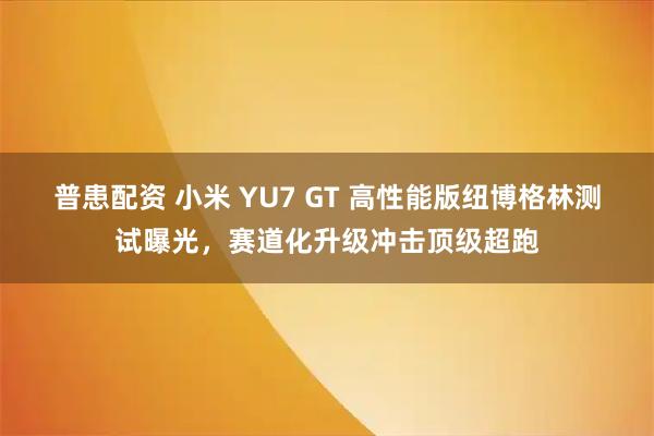 普患配资 小米 YU7 GT 高性能版纽博格林测试曝光,赛道化升级冲击顶级超跑