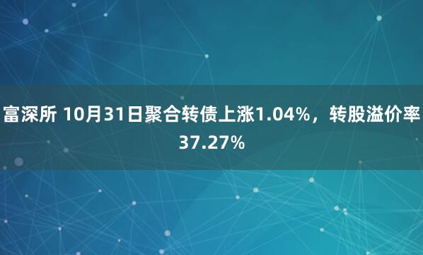 富深所 10月31日聚合转债上涨1.04%,转股溢价率37.27%