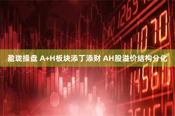 盈珑操盘 A+H板块添丁添财 AH股溢价结构分化