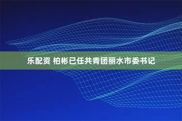 乐配资 柏彬已任共青团丽水市委书记
