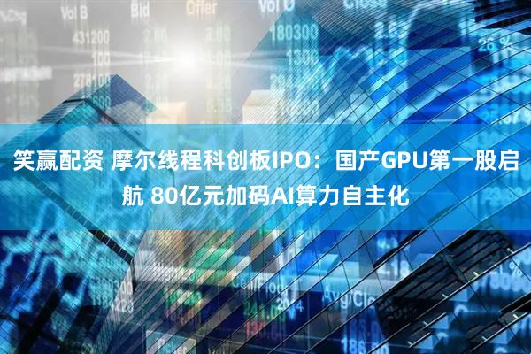 笑赢配资 摩尔线程科创板IPO:国产GPU第一股启航 80亿元加码AI算力自主化