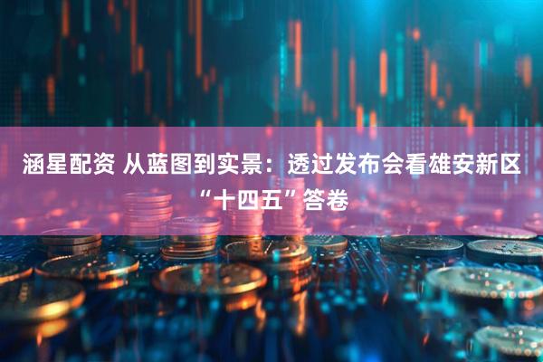 涵星配资 从蓝图到实景:透过发布会看雄安新区“十四五”答卷