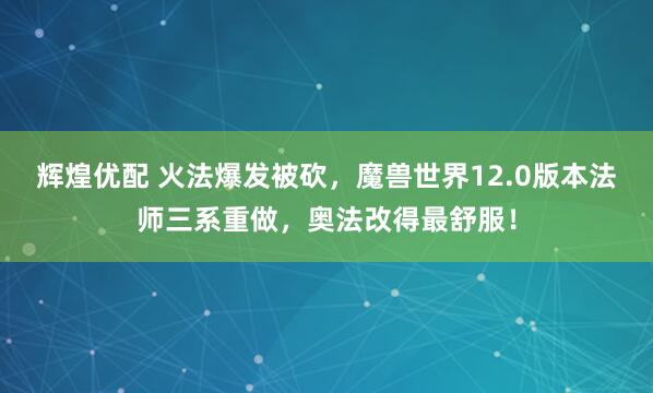 辉煌优配 火法爆发被砍，魔兽世界12.0版本法师三系重做，奥法改得最舒服！