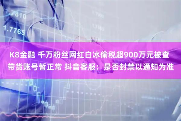K8金融 千万粉丝网红白冰偷税超900万元被查 带货账号暂正常 抖音客服：是否封禁以通知为准